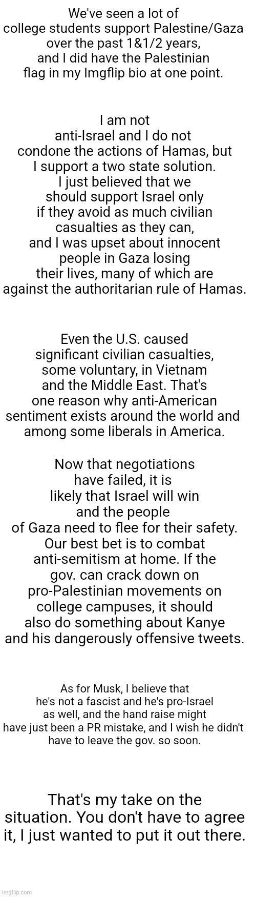 i'm not israeli, palestinian, or a follower of an abrahamic faith, so take this with a grain of salt | I am not anti-Israel and I do not 
condone the actions of Hamas, but I support a two state solution. I just believed that we should support Israel only if they avoid as much civilian casualties as they can, and I was upset about innocent people in Gaza losing their lives, many of which are against the authoritarian rule of Hamas. We've seen a lot of college students support Palestine/Gaza over the past 1&1/2 years, and I did have the Palestinian flag in my Imgflip bio at one point. Even the U.S. caused significant civilian casualties, some voluntary, in Vietnam and the Middle East. That's one reason why anti-American sentiment exists around the world and 
among some liberals in America. Now that negotiations have failed, it is 
likely that Israel will win and the people 
of Gaza need to flee for their safety. Our best bet is to combat anti-semitism at home. If the gov. can crack down on pro-Palestinian movements on college campuses, it should also do something about Kanye and his dangerously offensive tweets. As for Musk, I believe that he's not a fascist and he's pro-Israel as well, and the hand raise might have just been a PR mistake, and I wish he didn't 
have to leave the gov. so soon. That's my take on the situation. You don't have to agree it, I just wanted to put it out there. | image tagged in long blank white template,politics,opinion,war,discussion,serious | made w/ Imgflip meme maker