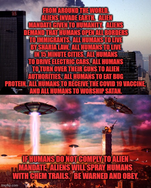 Staged Alien Invasion | FROM AROUND THE WORLD.   ALIENS INVADE EARTH.   ALIEN MANDATE GIVEN TO HUMANITY.   ALIENS DEMAND THAT HUMANS OPEN ALL BORDERS TO IMMIGRANTS,  ALL HUMANS TO LIVE BY SHARIA LAW,  ALL HUMANS TO LIVE IN 15 MINUTE CITIES,  ALL HUMANS TO DRIVE ELECTRIC CARS,  ALL HUMANS TO TURN OVER THEIR GUNS TO ALIEN AUTHORITIES,  ALL HUMANS TO EAT BUG PROTEIN,  ALL HUMANS TO RECEIVE THE COVID 19 VACCINE, 
AND ALL HUMANS TO WORSHIP SATAN. IF HUMANS DO NOT COMPLY TO ALIEN MANDATE,  ALIENS WILL SPRAY HUMANS WITH CHEM TRAILS.   BE WARNED AND OBEY. | image tagged in staged alien invasion | made w/ Imgflip meme maker