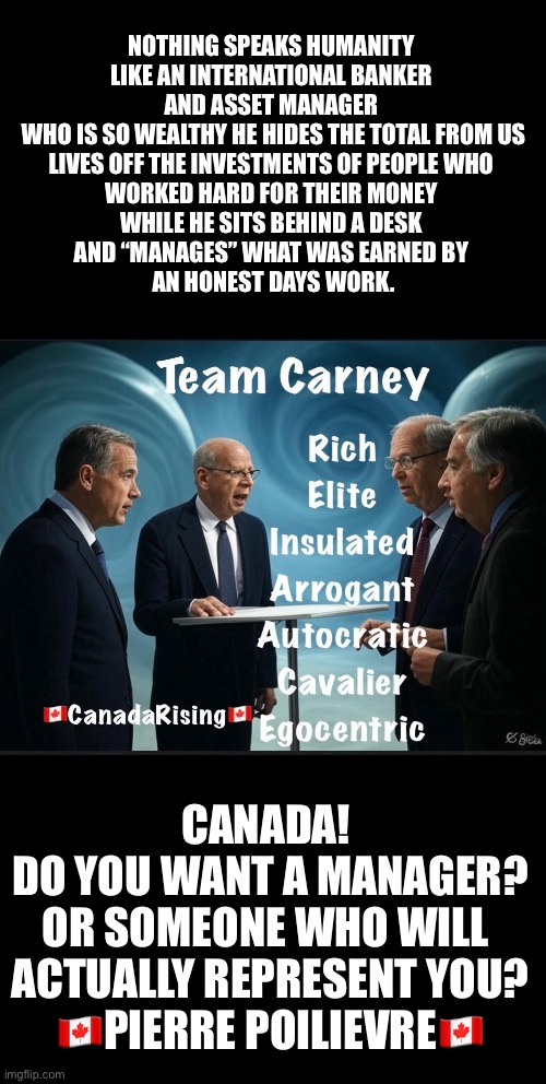 NOTHING SPEAKS HUMANITY 

LIKE AN INTERNATIONAL BANKER 
AND ASSET MANAGER 
WHO IS SO WEALTHY HE HIDES THE TOTAL FROM US
LIVES OFF THE INVESTMENTS OF PEOPLE WHO 
WORKED HARD FOR THEIR MONEY 
WHILE HE SITS BEHIND A DESK 
AND “MANAGES” WHAT WAS EARNED BY 
AN HONEST DAYS WORK. CANADA! 
DO YOU WANT A MANAGER?
OR SOMEONE WHO WILL 
ACTUALLY REPRESENT YOU?
🇨🇦PIERRE POILIEVRE🇨🇦 | made w/ Imgflip meme maker