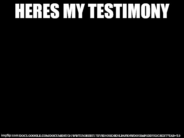 HERES MY TESTIMONY; HTTPS://DOCS.GOOGLE.COM/DOCUMENT/D/1WWTU3OREBT17XV8D5O1KNKNLPAFRNWDO5BMP1DDYGIC/EDIT?TAB=T.0 | made w/ Imgflip meme maker