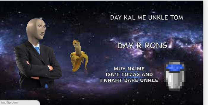 a meme starring the meme man | DAY KAL ME UNKLE TOM; DAY R RONG; MUY NAIME ISN'T TOMAS AND I KNAHT DARE UNKLE | image tagged in surreal memes backdrop,surreal memes,meme man | made w/ Imgflip meme maker