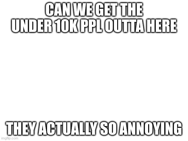 CAN WE GET THE UNDER 10K PPL OUTTA HERE; THEY ACTUALLY SO ANNOYING | made w/ Imgflip meme maker