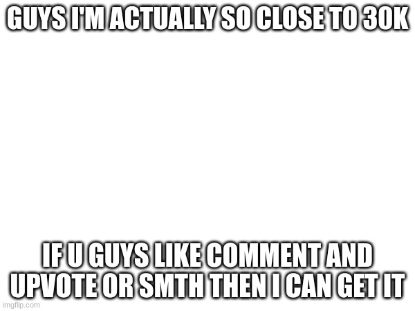 GUYS I'M ACTUALLY SO CLOSE TO 30K; IF U GUYS LIKE COMMENT AND UPVOTE OR SMTH THEN I CAN GET IT | made w/ Imgflip meme maker