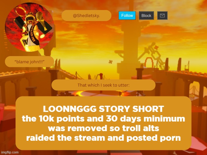 shedletsky's template | LOONNGGG STORY SHORT
the 10k points and 30 days minimum was removed so troll alts raided the stream and posted porn | image tagged in shedletsky's template | made w/ Imgflip meme maker