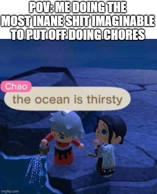 The ocean is thirsty | POV: ME DOING THE MOST INANE SHIT IMAGINABLE TO PUT OFF DOING CHORES | image tagged in the ocean is thirsty,memes,relatable,funny | made w/ Imgflip meme maker