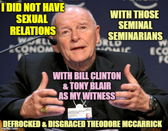 McCarrick | I DID NOT HAVE
SEXUAL 
RELATIONS; WITH THOSE 
SEMINAL
SEMINARIANS; WITH BILL CLINTON
& TONY BLAIR
AS MY WITNESS; DEFROCKED & DISGRACED THEODORE MCCARRICK | image tagged in mccarrick | made w/ Imgflip meme maker