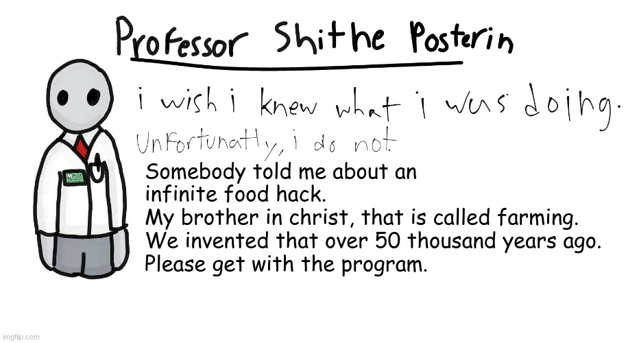 Professor Shitpost's anouncement template | Somebody told me about an infinite food hack.
My brother in christ, that is called farming. We invented that over 50 thousand years ago.
Please get with the program. | image tagged in professor shitpost's anouncement template | made w/ Imgflip meme maker