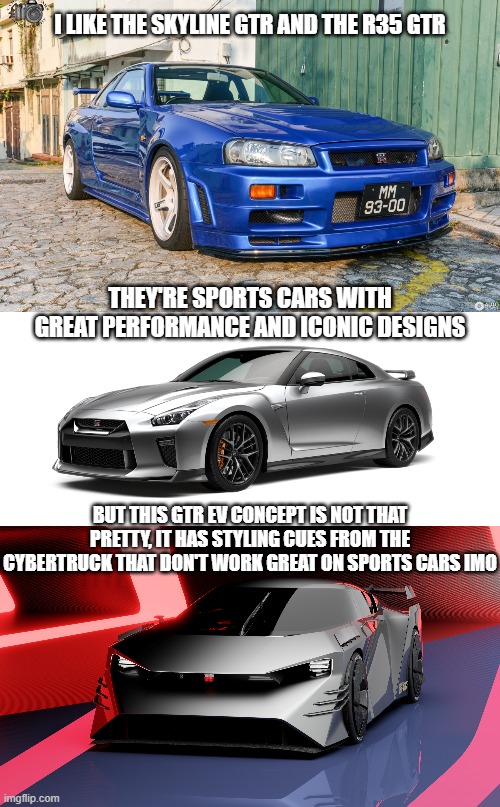 i wish more electric cars looked normal and neat | I LIKE THE SKYLINE GTR AND THE R35 GTR; THEY'RE SPORTS CARS WITH GREAT PERFORMANCE AND ICONIC DESIGNS; BUT THIS GTR EV CONCEPT IS NOT THAT PRETTY, IT HAS STYLING CUES FROM THE CYBERTRUCK THAT DON'T WORK GREAT ON SPORTS CARS IMO | image tagged in nissan gtr r 34,nissan gtr,cars,car guys,electric car,memes | made w/ Imgflip meme maker