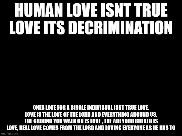 HUMAN LOVE ISNT TRUE LOVE ITS DECRIMINATION; ONES LOVE FOR A SINGLE INDIVISUAL ISNT TRUE LOVE, LOVE IS THE LOVE OF THE LORD AND EVERYTHING AROUND US, THE GROUND YOU WALK ON IS LOVE , THE AIR YOUR BREATH IS LOVE, REAL LOVE COMES FROM THE LORD AND LOVING EVERYONE AS HE HAS TO | made w/ Imgflip meme maker