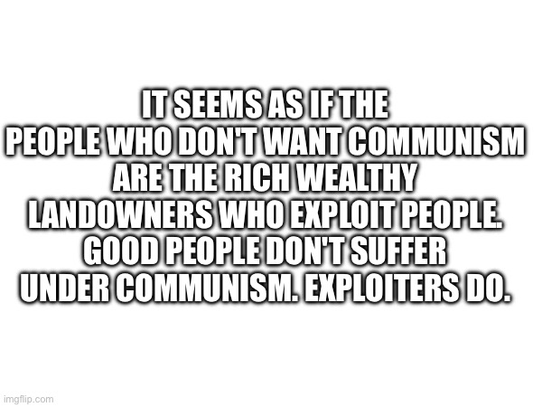 Who communism effects | IT SEEMS AS IF THE PEOPLE WHO DON'T WANT COMMUNISM ARE THE RICH WEALTHY LANDOWNERS WHO EXPLOIT PEOPLE. GOOD PEOPLE DON'T SUFFER UNDER COMMUNISM. EXPLOITERS DO. | made w/ Imgflip meme maker