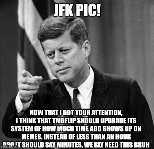 JFK | JFK PIC! NOW THAT I GOT YOUR ATTENTION, I THINK THAT TMGFLIP SHOULD UPGRADE ITS SYSTEM OF HOW MUCH TIME AGO SHOWS UP ON MEMES. INSTEAD OF LESS THAN AN HOUR AGO IT SHOULD SAY MINUTES, WE RLY NEED THIS BRUH | image tagged in jfk | made w/ Imgflip meme maker