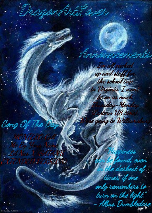 ngl I'm excited to get five days away from my sister- | I'm all packed up and stuff for the school trip to Virginia. I won't be on as much Thursday-Monday (Eastern US time). We're going to Williamsburg; MONTERO Call Me By Your Name - Lil Nas X (SATAN'S EXTENDED VERSION) | image tagged in dragonartlover dragon temp | made w/ Imgflip meme maker