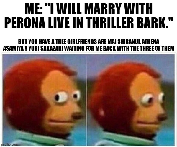 life two ways in different girls | ME: "I WILL MARRY WITH PERONA LIVE IN THRILLER BARK."; BUT YOU HAVE A TREE GIRLFRIENDS ARE MAI SHIRANUI, ATHENA ASAMIYA Y YURI SAKAZAKI WAITING FOR ME BACK WITH THE THREE OF THEM | image tagged in memes,monkey puppet | made w/ Imgflip meme maker