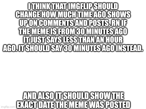 I THINK THAT IMGFLIP SHOULD CHANGE HOW MUCH TIME AGO SHOWS UP ON COMMENTS AND POSTS. RN IF THE MEME IS FROM 30 MINUTES AGO IT JUST SAYS LESS THAN AN HOUR AGO. IT SHOULD SAY 30 MINUTES AGO INSTEAD. AND ALSO IT SHOULD SHOW THE EXACT DATE THE MEME WAS POSTED | made w/ Imgflip meme maker
