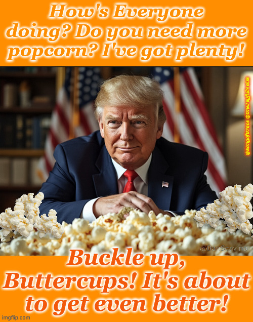 You need more popcorn? | How's Everyone doing? Do you need more popcorn? I've got plenty! @SongofGrace @OneJoyfulNoise; Buckle up, Buttercups! It's about to get even better! | image tagged in popcorn | made w/ Imgflip meme maker