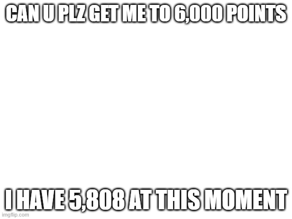 Please? | CAN U PLZ GET ME TO 6,000 POINTS; I HAVE 5,808 AT THIS MOMENT | image tagged in idk what to put here | made w/ Imgflip meme maker