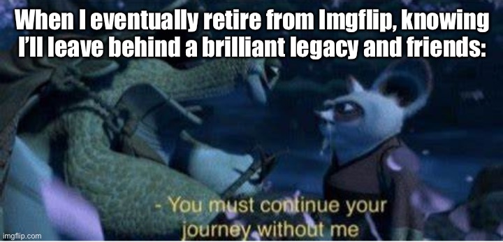 It all happens to everyone, right? | When I eventually retire from Imgflip, knowing I’ll leave behind a brilliant legacy and friends: | image tagged in oogway you must continue your journey without me | made w/ Imgflip meme maker
