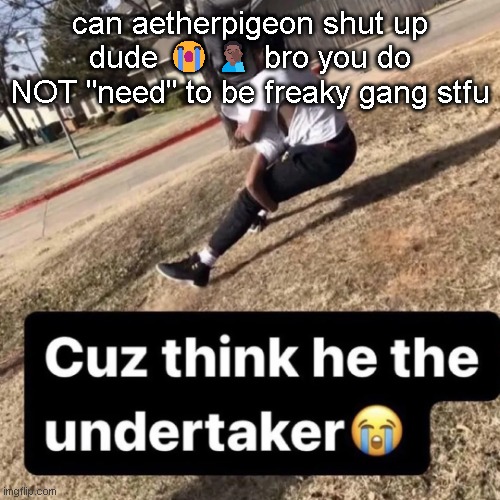 cuz | can aetherpigeon shut up dude 😭🤦🏾‍♂️ bro you do NOT "need" to be freaky gang stfu | image tagged in cuz | made w/ Imgflip meme maker