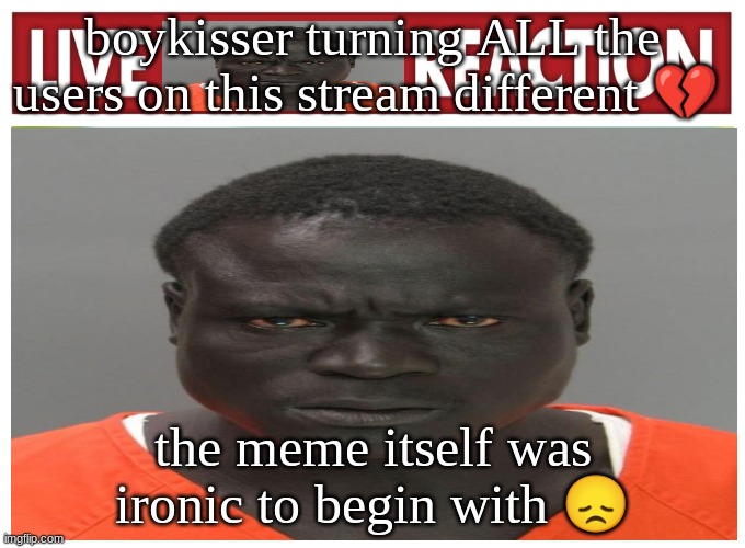 live convict reaction | boykisser turning ALL the users on this stream different 💔; the meme itself was ironic to begin with 😞 | image tagged in live convict reaction | made w/ Imgflip meme maker
