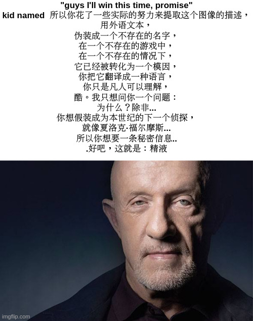 fr | "guys I'll win this time, promise"
kid named  所以你花了一些实际的努力来提取这个图像的描述，
用外语文本，
伪装成一个不存在的名字，
在一个不存在的游戏中，
在一个不存在的情况下，
它已经被转化为一个模因，
你把它翻译成一种语言，
你只是凡人可以理解，
酷。我只想问你一个问题：
为什么？除非...
你想假装成为本世纪的下一个侦探，
就像夏洛克·福尔摩斯...
所以你想要一条秘密信息..
.好吧，这就是：精液 | image tagged in kid named | made w/ Imgflip meme maker