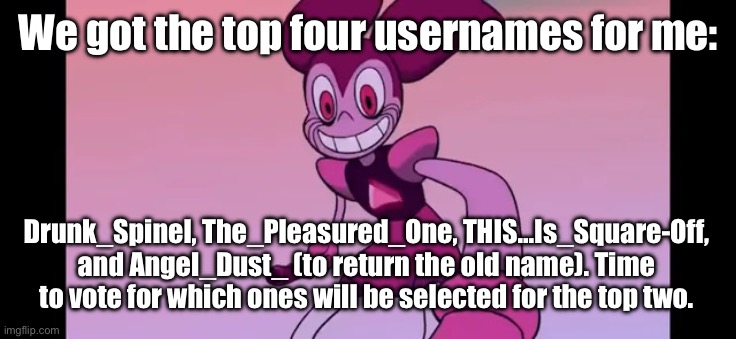 Will we see something new or something from the past again? | We got the top four usernames for me:; Drunk_Spinel, The_Pleasured_One, THIS…Is_Square-Off, and Angel_Dust_ (to return the old name). Time to vote for which ones will be selected for the top two. | image tagged in event template | made w/ Imgflip meme maker