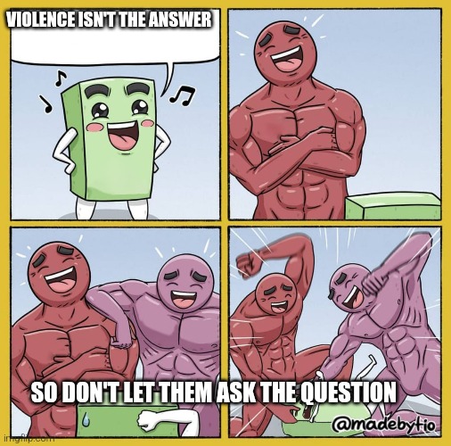 yep | VIOLENCE ISN'T THE ANSWER; SO DON'T LET THEM ASK THE QUESTION | image tagged in guy getting beat up,violence is never the answer | made w/ Imgflip meme maker