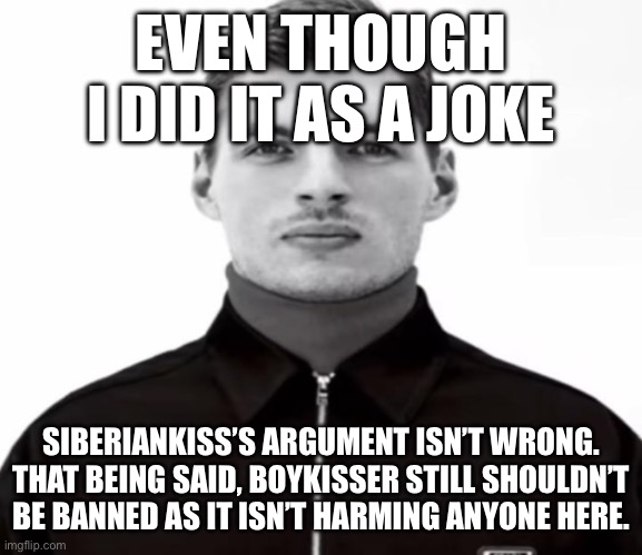 EVEN THOUGH I DID IT AS A JOKE; SIBERIANKISS’S ARGUMENT ISN’T WRONG. THAT BEING SAID, BOYKISSER STILL SHOULDN’T BE BANNED AS IT ISN’T HARMING ANYONE HERE. | image tagged in black and white max verstappen | made w/ Imgflip meme maker