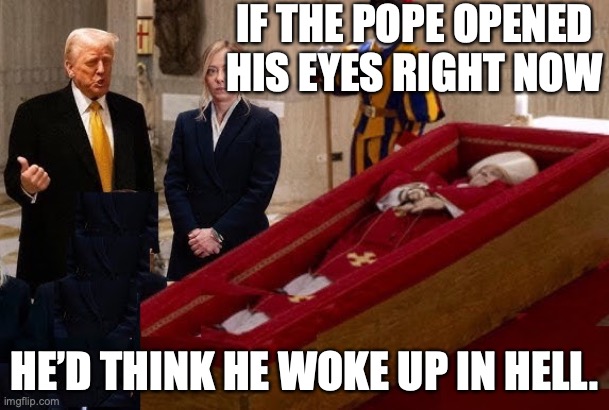 Trump is the Devil | IF THE POPE OPENED HIS EYES RIGHT NOW; HE’D THINK HE WOKE UP IN HELL. | image tagged in donald trump,pope francis,republicans,right wing,vatican,catholic church | made w/ Imgflip meme maker