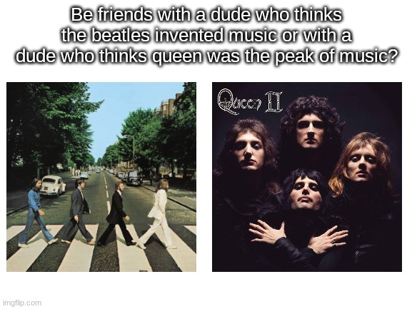 oohhhh decisions decisions... | Be friends with a dude who thinks the beatles invented music or with a dude who thinks queen was the peak of music? | image tagged in blank white template | made w/ Imgflip meme maker