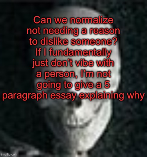. | Can we normalize not needing a reason to dislike someone? If I fundamentally just don’t vibe with a person, I’m not going to give a 5 paragraph essay explaining why | image tagged in skull | made w/ Imgflip meme maker