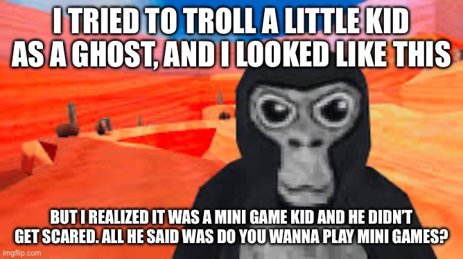gorilla tag | I TRIED TO TROLL A LITTLE KID AS A GHOST, AND I LOOKED LIKE THIS; BUT I REALIZED IT WAS A MINI GAME KID AND HE DIDN’T GET SCARED. ALL HE SAID WAS DO YOU WANNA PLAY MINI GAMES? | image tagged in gorilla tag | made w/ Imgflip meme maker