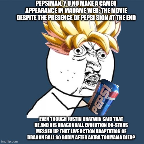Y U No | PEPSIMAN, Y U NO MAKE A CAMEO APPEARANCE IN MADAME WEB: THE MOVIE DESPITE THE PRESENCE OF PEPSI SIGN AT THE END; EVEN THOUGH JUSTIN CHATWIN SAID THAT HE AND HIS DRAGONBALL EVOLUTION CO-STARS MESSED UP THAT LIVE ACTION ADAPTATION OF DRAGON BALL SO BADLY AFTER AKIRA TORIYAMA DIED? | image tagged in memes,y u no,madame web,pepsiman,akira toriyama,pepsi | made w/ Imgflip meme maker