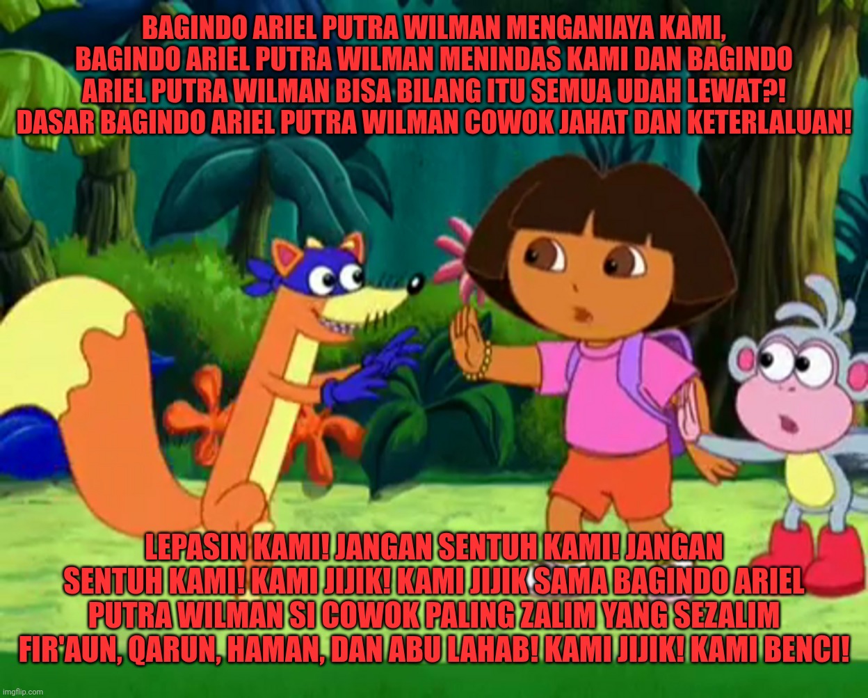Swiper no touching us and Swiper no swiping | BAGINDO ARIEL PUTRA WILMAN MENGANIAYA KAMI, BAGINDO ARIEL PUTRA WILMAN MENINDAS KAMI DAN BAGINDO ARIEL PUTRA WILMAN BISA BILANG ITU SEMUA UDAH LEWAT?! DASAR BAGINDO ARIEL PUTRA WILMAN COWOK JAHAT DAN KETERLALUAN! LEPASIN KAMI! JANGAN SENTUH KAMI! JANGAN SENTUH KAMI! KAMI JIJIK! KAMI JIJIK SAMA BAGINDO ARIEL PUTRA WILMAN SI COWOK PALING ZALIM YANG SEZALIM FIR'AUN, QARUN, HAMAN, DAN ABU LAHAB! KAMI JIJIK! KAMI BENCI! | image tagged in funny,funny memes,fun,lol so funny,memes,dora the explorer | made w/ Imgflip meme maker
