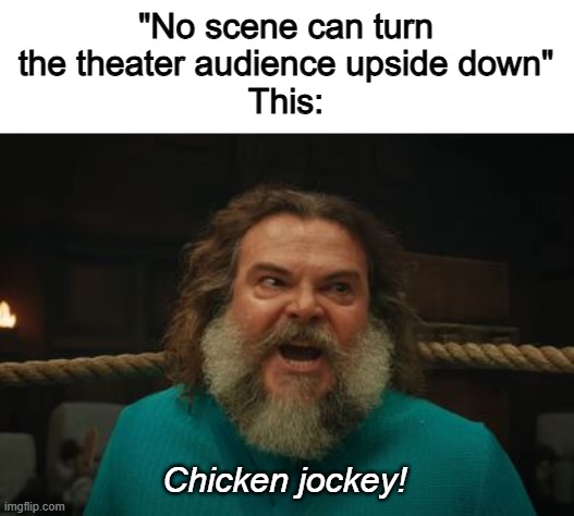 *CHICKEN JOCKEY!!!!!* *theater literally explodes* | "No scene can turn the theater audience upside down"
This:; Chicken jockey! | image tagged in chicken jockey,memes,fun,minecraft,a minecraft movie,steve | made w/ Imgflip meme maker