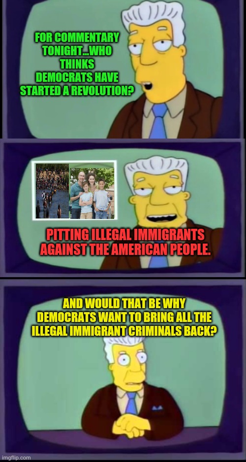 It Is A Thought | FOR COMMENTARY TONIGHT...WHO THINKS DEMOCRATS HAVE STARTED A REVOLUTION? PITTING ILLEGAL IMMIGRANTS AGAINST THE AMERICAN PEOPLE. AND WOULD THAT BE WHY DEMOCRATS WANT TO BRING ALL THE ILLEGAL IMMIGRANT CRIMINALS BACK? | image tagged in kent brockman welcomes overlords,democrats,revolution,illegal immigrants,american people,memes | made w/ Imgflip meme maker