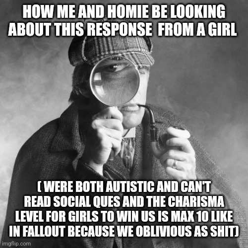 Sherlock Holmes | HOW ME AND HOMIE BE LOOKING ABOUT THIS RESPONSE  FROM A GIRL ( WERE BOTH AUTISTIC AND CAN'T READ SOCIAL QUES AND THE CHARISMA LEVEL FOR GIRL | image tagged in sherlock holmes | made w/ Imgflip meme maker