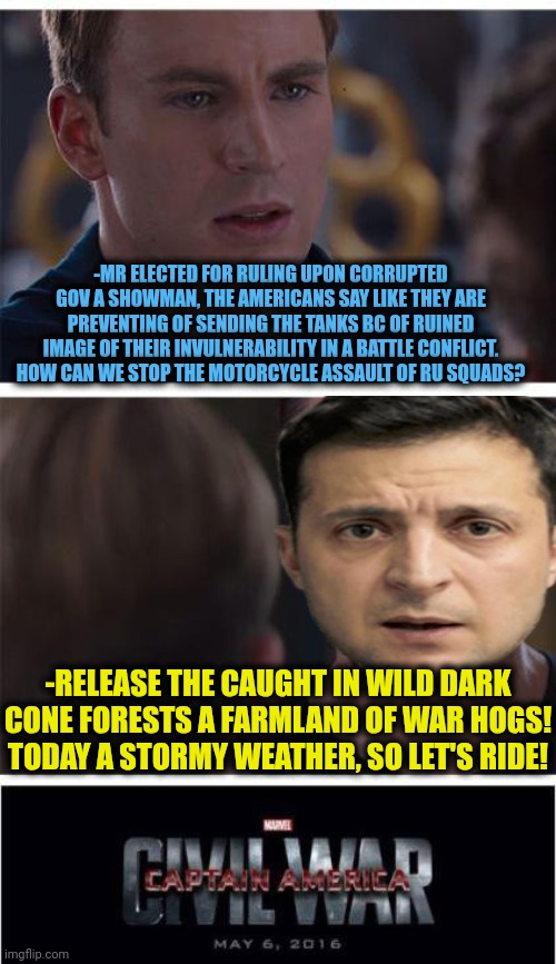 -The meaty piggy. | -MR ELECTED FOR RULING UPON CORRUPTED GOV A SHOWMAN, THE AMERICANS SAY LIKE THEY ARE PREVENTING OF SENDING THE TANKS BC OF RUINED IMAGE OF THEIR INVULNERABILITY IN A BATTLE CONFLICT. HOW CAN WE STOP THE MOTORCYCLE ASSAULT OF RU SQUADS? -RELEASE THE CAUGHT IN WILD DARK CONE FORESTS A FARMLAND OF WAR HOGS! TODAY A STORMY WEATHER, SO LET'S RIDE! | image tagged in memes,marvel civil war 1,infinity war,that sign won't stop me,show off,motorcycles | made w/ Imgflip meme maker