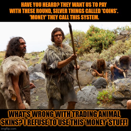 Why the Neanderthalers really went extinct | HAVE YOU HEARD? THEY WANT US TO PAY 

WITH THESE ROUND, SILVER THINGS CALLED 'COINS'. 
'MONEY' THEY CALL THIS SYSTEM. WHAT'S WRONG WITH TRADING ANIMAL SKINS? I REFUSE TO USE THIS 'MONEY' STUFF! | image tagged in neanderthalers,cavemen,stupid people,money | made w/ Imgflip meme maker