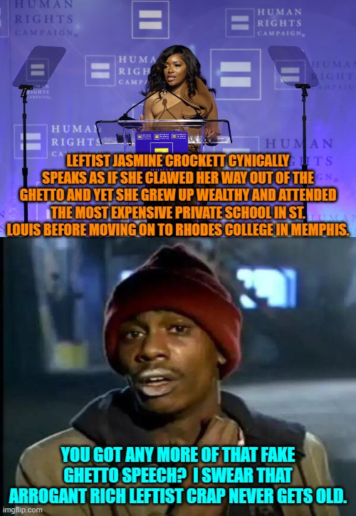 Don't you Dem Party voters EVER get tired of being cynically manipulated by your own leadership? | LEFTIST JASMINE CROCKETT CYNICALLY SPEAKS AS IF SHE CLAWED HER WAY OUT OF THE GHETTO AND YET SHE GREW UP WEALTHY AND ATTENDED THE MOST EXPENSIVE PRIVATE SCHOOL IN ST. LOUIS BEFORE MOVING ON TO RHODES COLLEGE IN MEMPHIS. YOU GOT ANY MORE OF THAT FAKE GHETTO SPEECH?  I SWEAR THAT ARROGANT RICH LEFTIST CRAP NEVER GETS OLD. | image tagged in y'all got any more of that | made w/ Imgflip meme maker