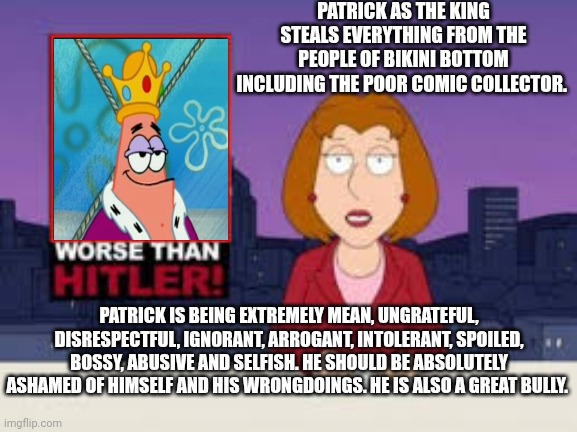 Patrick as a the king is definitely a great bully | PATRICK AS THE KING STEALS EVERYTHING FROM THE PEOPLE OF BIKINI BOTTOM INCLUDING THE POOR COMIC COLLECTOR. PATRICK IS BEING EXTREMELY MEAN, UNGRATEFUL, DISRESPECTFUL, IGNORANT, ARROGANT, INTOLERANT, SPOILED, BOSSY, ABUSIVE AND SELFISH. HE SHOULD BE ABSOLUTELY ASHAMED OF HIMSELF AND HIS WRONGDOINGS. HE IS ALSO A GREAT BULLY. | image tagged in worse than hitler,patrick star,spongebob squarepants,king,bullies,jerks | made w/ Imgflip meme maker