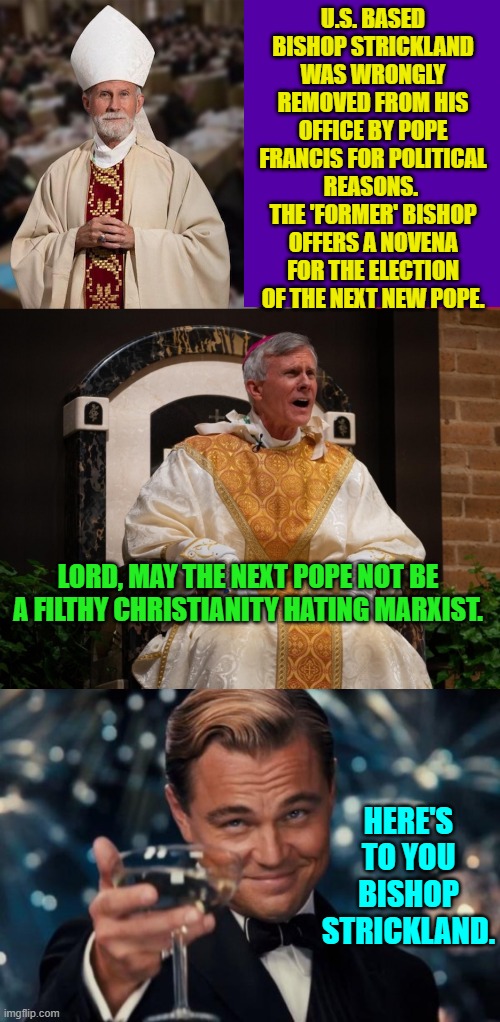 I guess Strickland got the last laugh. | U.S. BASED BISHOP STRICKLAND WAS WRONGLY REMOVED FROM HIS OFFICE BY POPE FRANCIS FOR POLITICAL REASONS.  THE 'FORMER' BISHOP OFFERS A NOVENA FOR THE ELECTION OF THE NEXT NEW POPE. LORD, MAY THE NEXT POPE NOT BE A FILTHY CHRISTIANITY HATING MARXIST. HERE'S TO YOU BISHOP STRICKLAND. | image tagged in yep | made w/ Imgflip meme maker