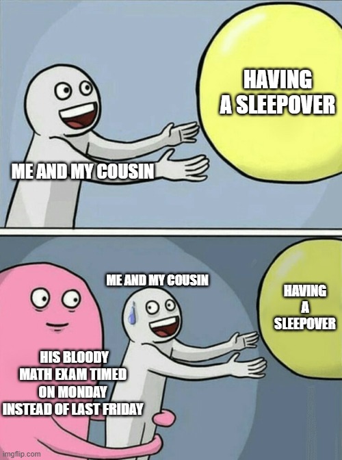 i have an exam next thursday, i hope that i dont have to delay it again. | HAVING A SLEEPOVER; ME AND MY COUSIN; ME AND MY COUSIN; HAVING A SLEEPOVER; HIS BLOODY MATH EXAM TIMED ON MONDAY INSTEAD OF LAST FRIDAY | image tagged in memes,running away balloon | made w/ Imgflip meme maker