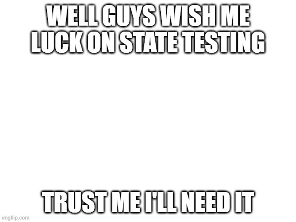 WELL GUYS WISH ME LUCK ON STATE TESTING; TRUST ME I'LL NEED IT | made w/ Imgflip meme maker