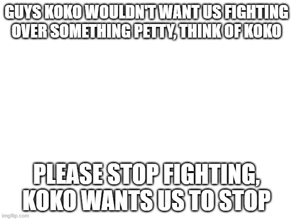 GUYS KOKO WOULDN'T WANT US FIGHTING OVER SOMETHING PETTY, THINK OF KOKO; PLEASE STOP FIGHTING, KOKO WANTS US TO STOP | made w/ Imgflip meme maker