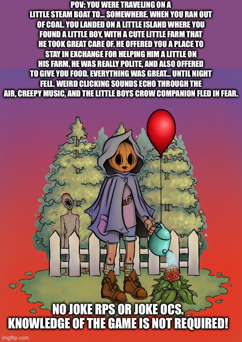 Pumpkin Panic rp!!!! | POV: YOU WERE TRAVELING ON A LITTLE STEAM BOAT TO… SOMEWHERE. WHEN YOU RAN OUT OF COAL. YOU LANDED ON A LITTLE ISLAND WHERE YOU FOUND A LITTLE BOY, WITH A CUTE LITTLE FARM THAT HE TOOK GREAT CARE OF. HE OFFERED YOU A PLACE TO STAY IN EXCHANGE FOR HELPING HIM A LITTLE ON HIS FARM. HE WAS REALLY POLITE, AND ALSO OFFERED TO GIVE YOU FOOD. EVERYTHING WAS GREAT… UNTIL NIGHT FELL. WEIRD CLICKING SOUNDS ECHO THROUGH THE AIR, CREEPY MUSIC, AND THE LITTLE BOYS CROW COMPANION FLED IN FEAR. NO JOKE RPS OR JOKE OCS. KNOWLEDGE OF THE GAME IS NOT REQUIRED! | image tagged in uahxnakzkjsna,pumpkin panic | made w/ Imgflip meme maker