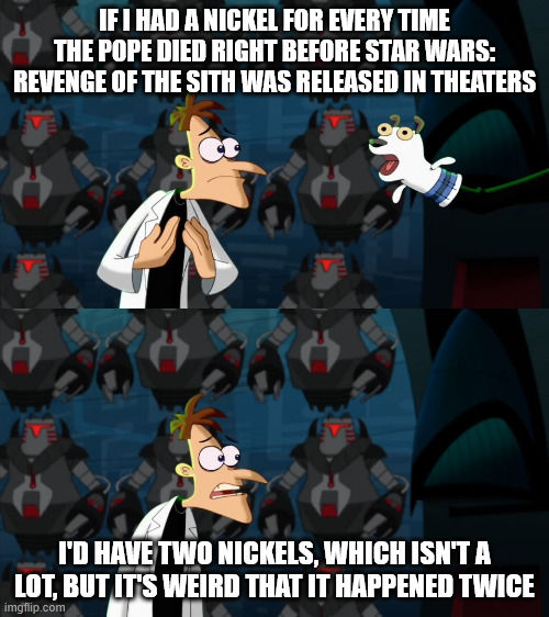 Something about ROTS doesn't bode well for the papacy | IF I HAD A NICKEL FOR EVERY TIME THE POPE DIED RIGHT BEFORE STAR WARS: REVENGE OF THE SITH WAS RELEASED IN THEATERS; I'D HAVE TWO NICKELS, WHICH ISN'T A LOT, BUT IT'S WEIRD THAT IT HAPPENED TWICE | image tagged in if i had a nickel for everytime | made w/ Imgflip meme maker