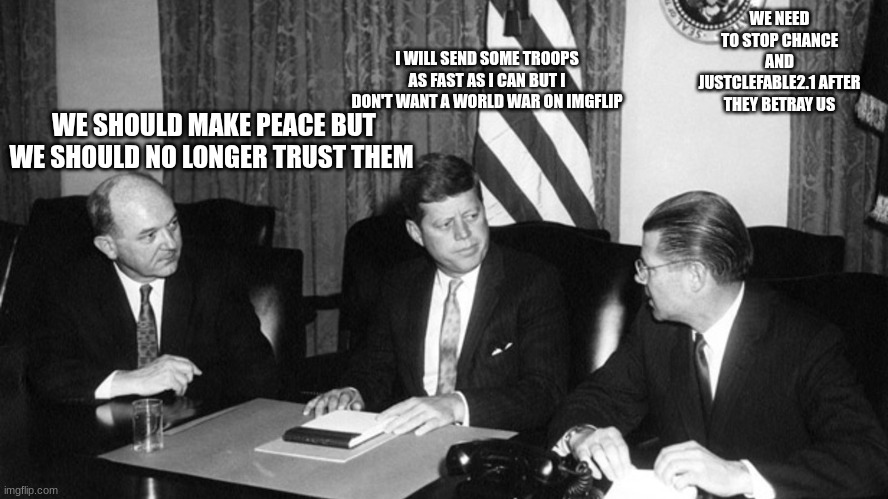 jfk | WE NEED TO STOP CHANCE AND JUSTCLEFABLE2.1 AFTER THEY BETRAY US; I WILL SEND SOME TROOPS AS FAST AS I CAN BUT I DON'T WANT A WORLD WAR ON IMGFLIP; WE SHOULD MAKE PEACE BUT WE SHOULD NO LONGER TRUST THEM | image tagged in jfk | made w/ Imgflip meme maker