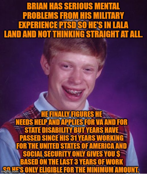 Funny | BRIAN HAS SERIOUS MENTAL PROBLEMS FROM HIS MILITARY EXPERIENCE PTSD SO HE'S IN LALA LAND AND NOT THINKING STRAIGHT AT ALL. HE FINALLY FIGURES HE NEEDS HELP AND APPLIES FOR VA AND FOR STATE DISABILITY BUT YEARS HAVE PASSED SINCE HIS 31 YEARS WORKING FOR THE UNITED STATES OF AMERICA AND SOCIAL SECURITY ONLY GIVES YOU $ BASED ON THE LAST 3 YEARS OF WORK SO HE'S ONLY ELIGIBLE FOR THE MINIMUM AMOUNT. | image tagged in memes,bad luck brian,ptsd,disabled,veteran,support | made w/ Imgflip meme maker