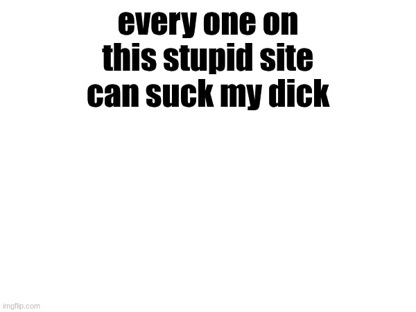 . | every one on this stupid site can suck my dick | image tagged in memes | made w/ Imgflip meme maker