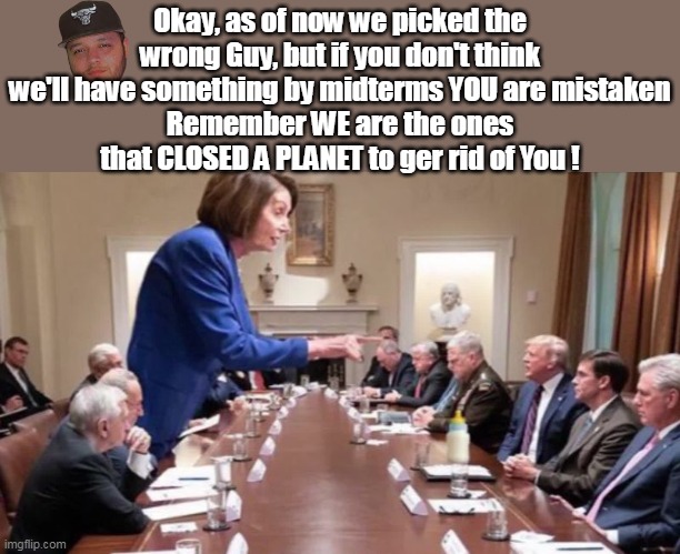 Democrats are horrible, not stupid | Okay, as of now we picked the wrong Guy, but if you don't think we'll have something by midterms YOU are mistaken
Remember WE are the ones that CLOSED A PLANET to ger rid of You ! | image tagged in pelosi telling trump midterms plan meme | made w/ Imgflip meme maker